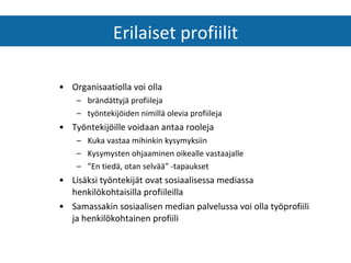 Organisaatiolla voi olla brändättyjä profiileja työntekijöiden nimillä olevia profiileja Työntekijöille voidaan antaa rooleja Kuka vastaa mihinkin kysymyksiin Kysymysten ohjaaminen oikealle vastaajalle ” En tiedä, otan selvää” -tapaukset Lisäksi työntekijät ovat sosiaalisessa mediassa henkilökohtaisilla profiileilla Samassakin sosiaalisen median palvelussa voi olla työprofiili ja henkilökohtainen profiili Erilaiset profiilit 