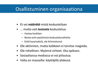 Et voi  määrätä  mistä keskustellaan ... mutta voit  luotsata  keskustelua: Vastaa harkiten Nosta esiin positiivisia keskustelunaiheita  Esitä kysymyksiä, ole kiinnostunut  Ole aktiivinen, mutta kaikkeen ei tarvitse reagoida. Ole rehellinen. Myönnä virheet. Ota opiksesi. Sosiaalisessa mediassa ei voi piiloutua. Valta on massoilla: käyttäjillä yhdessä. Osallistuminen organisaationa 