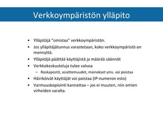 Ylläpitäjä ”omistaa” verkkoympäristön.  Jos ylläpitäjätunnus varastetaan, koko verkkoympäristö on mennyttä. Ylläpitäjä päättää käyttäjistä ja määrää säännöt Verkkokeskusteluja tulee valvoa Roskapostit, asiattomuudet, mainokset yms. voi poistaa Häiriköivät käyttäjät voi poistaa (IP-numeron esto) Varmuuskopiointi kannattaa – jos ei muuten, niin omien virheiden varalta. Verkkoympäristön ylläpito 