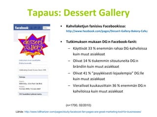 Tapaus: Dessert Gallery Kahvilaketjun fanisivu Facebookissa:  http://www.facebook.com/pages/Dessert-Gallery-Bakery-Cafe/94510147325?ref=ts   Tutkimuksen mukaan DG:n Facebook-fanit: Käyttivät 33 % enemmän rahaa DG-kahviloissa kuin muut asiakkaat Olivat 14 % tiukemmin sitoutuneita DG:n brändiin kuin muut asiakkaat Olivat 41 % ”psyykkisesti lojaalempia” DG:lle kuin muut asiakkaat Vierailivat kuukausittain 36 % enemmän DG:n kahviloissa kuin muut asiakkaat Lähde:  http://www.billhartzer.com/pages/study-facebook-fan-pages-are-great-marketing-tool-for-businesses/ (n=1700, 02/2010) 