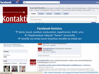 Facebook-fanisivu Seinä, kuvat, laatikot, keskustelut, tapahtumat, linkit, yms.   Tilapäivitykset näkyvät ”fanien” etusivuilla   Faneille voi antaa luvan kirjoittaa seinälle tai estää sen http://www.facebook.com/pages/KontaktiVerkko/209306566254   
