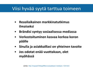 Reaaliaikainen markkinatutkimus ilmaiseksi   Brändisi syntyy sosiaalisessa mediassa   Verkostoituminen kasvaa korkoa koron päälle   Sinulla ja asiakkaillasi on yhteinen tavoite   Jos odotat enää vuottakaan, olet myöhässä   Viisi hyvää syytä tarttua toimeen Lähde:  http://mopaali.fi/blogi/Miksi-sosiaaliseen-mediaan--124.html   