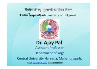 तैि रीयोपिनषद्- भृगुव ली का संि िववरण
Taittirīyopaniṣad- Summary of Bhṛguvalli
Dr. Ajay PalDr. Ajay Pal
Assistant Professor
Department of Yoga
Central University Haryana, Mahendragarh,
Email:Email: ajaypal@cuh.ac.inajaypal@cuh.ac.in, Mobil:, Mobil: 87502999028750299902
 