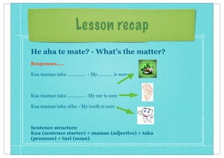 Lesson recap
He aha te mate? - What’s the matter?
Responses.....
Kua mamae taku .............. - My............ is sore
Kua mamae taku ............. - My ear is sore
Kua mamae taku niho - My tooth is sore
Sentence structure
Kua (sentence starter) + mamae (adjective) + taku
(pronoun) + turi (noun)
