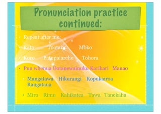 Pronunciation practice
continued:
• Repeat after me:
• Rata Tootara Moko
• Koro Patupaiarehe Tohora
• Puu whenua Ootanewainuku Karikari Mauao
• Mangatawa Hikurangi Kopukairoa
Rangataua
• Miro Rimu Kahikatea Tawa Tanekaha
 