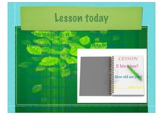 Lesson today
Tekau ma tahi = 11 Tekau ma iwa = 19
Tekau ma rua = 12 Rua tekau = 20
Tekau ma toru = 13
Tekau ma wha = 14 E hia o tau?
Tekau ma rima = 15 How old are you?
Tekau ma ono = 16 E......... aku tau?
Tekau ma whitu = 17
Tekau ma waru = 18
 