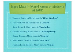 Ingoa Maori - Maori names of students
at TAKP.
• Vashanti Room 10 Maori name is “Hine Ataahua”
• Jackson Room 18 Maori name is “Anaru”
• Kane Room 18 Maori name is “Perehuka”
• Jazmin Room 19 Maori name is “Mihingarangi”
• Deguz Room 20 Maori name is “Teariki”
• Kasia Room 19 Maori name is “Te Aroha”
• Janniah Room Room 11 Maori name is “Kuini”
 