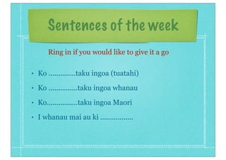 Sentences of the week
• Ko ..............taku ingoa (tuatahi)
• Ko ...............taku ingoa whanau
• Ko................taku ingoa Maori
• I whanau mai au ki .................
Ring in if you would like to give it a go
 