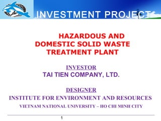 INVESTMENT PROJECT

            HAZARDOUS AND
       DOMESTIC SOLID WASTE
         TREATMENT PLANT

                     INVESTOR
          TAI TIEN COMPANY, LTD.

                 DESIGNER
INSTITUTE FOR ENVIRONMENT AND RESOURCES
  VIETNAM NATIONAL UNIVERSITY – HO CHI MINH CITY

                 1
 
