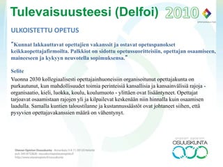 ULKOISTETTU OPETUS
”Kunnat lakkauttavat opettajien vakanssit ja ostavat opetuspanokset
keikkaopettajafirmoilta. Palkkiot on sidottu opetussuoritteisiin, opettajan osaamiseen,
maineeseen ja kykyyn neuvotella sopimuksensa.”
Selite
Vuonna 2030 kollegiaalisesti opettajainhuoneisiin organisoitunut opettajakunta on
purkautunut, kun mahdollisuudet toimia perinteisiä kansallisia ja kansainvälisiä rajoja -
organisaatio, kieli, luokka, koulu, koulumuoto - ylittäen ovat lisääntyneet. Opettajat
tarjoavat osaamistaan rajojen yli ja kilpailevat keskenään niin hinnalla kuin osaamisen
laadulla. Samalla kuntien taloustilanne ja kustannussäästöt ovat johtaneet siihen, että
pysyvien opettajavakanssien määrä on vähentynyt.
Tulevaisuusteesi (Delfoi)
 