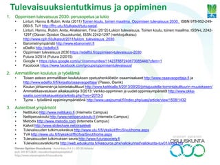 1. Oppimisen tulevaisuus 2030: perusopetus ja lukio
• Linturi, Hannu & Rubin, Anita (2011) Toinen koulu, toinen maailma. Oppimisen tulevaisuus 2030. ISBN 978-952-249-
060-5. TuY http://ffrc.utu.fi/julkaisut/tutu-sarja/.
• Linturi, Hannu, Rubin, Anita, Airaksinen, Tiina (2012) Lukion tulevaisuus, Toinen koulu, toinen maailma. ISSN-L 2242-
1297 (Otavan Opiston Osuuskunta), ISSN 2242-1297 (verkkojulkaisu)
http://www.oph.fi/julkaisut/2011/lukion_tulevaisuus_2030.
• Barometriympäristö http://www.ebarometri.fi
• eDelfoi http://edelfoi.fi
• Oppimisen tulevaisuus 2030 https://edelfoi.fi/oppimisen-tulevaisuus-2030
• Futura 3/2014 (Futura 2/2015)
• Google + https://plus.google.com/u/1/communities/114237887240873085448?cfem=1
• Facebook https://www.facebook.com/groups/oppimisentulevaisuus/
2. Ammatillinen koulutus ja työelämä
• Toisen asteen ammatillisen koulutuksen opetushenkilöstön osaamisalueet http://www.osaavaopettaja.fi ja
http://www.edelfoi.fi/fi/kirjasto/osaavaopettaja/ (Paaso, Oamk)
• Koulun johtaminen ja toimintakulttuuri http://www.kaikkialla.fi/2013/09/20/johtajuudella-toimintakulttuurin-muutokseen/
• Ammattikasvatuksen aikakauskirja 3/2013: Verkko-oppiminen ja uudet oppimisympäristöt http://www.okka-
saatio.com/aikakauskirja/arkisto.php?nro=2013-3
• Tyyne – työelämä oppimisympäristönä http://www.uasjournal.fi/index.php/uasj/article/view/1508/1432
3. Autenttiset ympäristöt
• Nettilukio http://www.nettilukio.fi (Internetix Campus)
• Nettiperuskoulu http://www.nettiperuskoulu.fi (Internetix Campus)
• Metodix http://www.metodix.com (Internetix Campus)
• Kalvot http://www.slideshare.net/oraakkeli
• Tulevaisuuden tutkimuskeskus http://www.utu.fi/fi/yksikot/ffrc/Sivut/home.aspx
• TVA http://www.utu.fi/fi/yksikot/ffrc/tva/Sivut/home.aspx
• Tulevaisuuden tutkimuksen seura http://www.futurasociety.fi
• Tulevaisuusvaliokunta http://web.eduskunta.fi/Resource.phx/valiokunnat/valiokunta-tuv01/index.htx
Tulevaisuuksientutkimus ja oppiminen
 