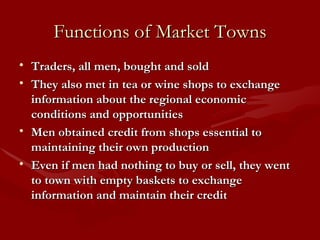 Functions of Market Towns Traders, all men, bought and sold They also met in tea or wine shops to exchange information about the regional economic conditions and opportunities Men obtained credit from shops essential to maintaining their own production Even if men had nothing to buy or sell, they went to town with empty baskets to exchange information and maintain their credit 