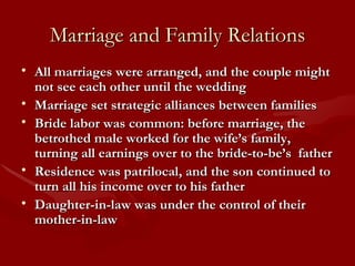 Marriage and Family Relations All marriages were arranged, and the couple might not see each other until the wedding Marriage set strategic alliances between families Bride labor was common: before marriage, the betrothed male worked for the wife’s family, turning all earnings over to the bride-to-be’s  father Residence was patrilocal, and the son continued to turn all his income over to his father Daughter-in-law was under the control of their mother-in-law 