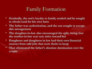 Family Formation Gradually, the son’s loyalty to family eroded and he sought to obtain land for his own farm The father was authoritarian, and the son sought to escape this arrangement The daughter-in-law also encouraged the split, being that the mother-in-law was very strict toward her Daughters and daughters in law had their own financial sources from odd jobs that were theirs to keep That eliminated the father’s absolute domination over the couple 