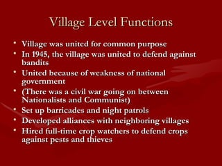 Village Level Functions Village was united for common purpose In 1945, the village was united to defend against bandits United because of weakness of national government  (There was a civil war going on between Nationalists and Communist) Set up barricades and night patrols Developed alliances with neighboring villages Hired full-time crop watchers to defend crops against pests and thieves 