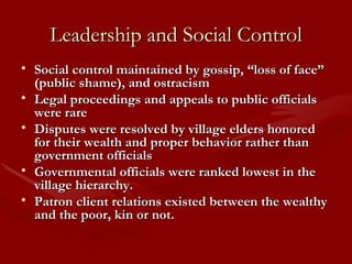 Leadership and Social Control Social control maintained by gossip, “loss of face” (public shame), and ostracism Legal proceedings and appeals to public officials were rare Disputes were resolved by village elders honored for their wealth and proper behavior rather than government officials Governmental officials were ranked lowest in the village hierarchy. Patron client relations existed between the wealthy and the poor, kin or not.  