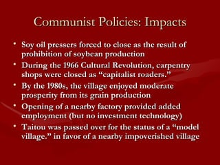 Communist Policies: Impacts Soy oil pressers forced to close as the result of prohibition of soybean production During the 1966 Cultural Revolution, carpentry shops were closed as “capitalist roaders.” By the 1980s, the village enjoyed moderate prosperity from its grain production Opening of a nearby factory provided added employment (but no investment technology) Taitou was passed over for the status of a “model village.” in favor of a nearby impoverished village 