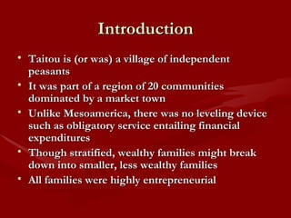 Introduction Taitou is (or was) a village of independent peasants It was part of a region of 20 communities dominated by a market town Unlike Mesoamerica, there was no leveling device such as obligatory service entailing financial expenditures Though stratified, wealthy families might break down into smaller, less wealthy families All families were highly entrepreneurial 