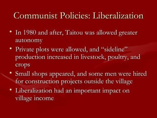 Communist Policies: Liberalization In 1980 and after, Taitou was allowed greater autonomy Private plots were allowed, and “sideline” production increased in livestock, poultry, and crops Small shops appeared, and some men were hired for construction projects outside the village Liberalization had an important impact on village income 