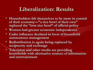 Liberalization: Results Householders felt themselves to be more in control of their economy—”a rice bowl of their own” replaced the “iron rice bowl” of official policy Women had greater economic independence Cadre influence declined in favor of household autonomous management Redistribution is again being replaced by reciprocity and exchange Television and other media are providing households with alternative sources of information and entertainment 