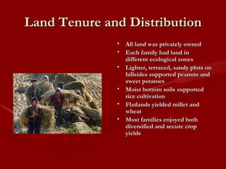 Land Tenure and Distribution All land was privately owned Each family had land in different ecological zones Lighter, terraced, sandy plots on hillsides supported peanuts and sweet potatoes Moist bottom soils supported rice cultivation  Flatlands yielded millet and wheat Most families enjoyed both diversified and secure crop yields 