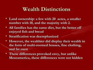 Wealth Distinctions Land ownership: a few with 20  acres, a smaller number with 10, and the majority with 2. All families has the same diet, but the better off enjoyed fish and bread Stratification was deemphasized However, the wealthier did display their wealth in the form of multi-roomed houses, fine clothing, and fat oxen These differences provoked envy, but unlike Mesoamerica, these differences were not hidden 