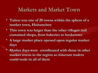 Markets and Market Town Taitou was one of 20 towns within the sphere of a market town, Hsinanchen This town was larger than the other villages and contained shops, from bakeries to bookstores A large market place opened upon regular market days  Market days were  coordinated with those in other market towns in the region so itinerant traders could trade in all of them 