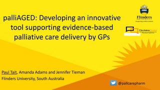 Paul Tait, Amanda Adams and Jennifer Tieman
Flinders University, South Australia
palliAGED: Developing an innovative
tool supporting evidence-based
palliative care delivery by GPs
@pallcarepharm
 