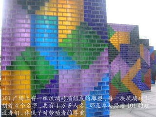 101 广场上有一组琉璃砖墙组成的雕塑 , 每一块琉璃砖上刻着 4 个名字 , 共有 1 万多人名 , 那是参与修建 101 的建设者们 , 体现了对劳动者的尊重。 