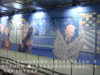 充满人文艺术的南港捷运站 , 是请几米装饰整个车站。等待列车的时候 , 牆上不再是充满商业味的花花绿绿的广告 , 而是几米的卡通漫画。 