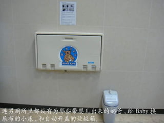 连男厕所里都设有为那些带婴儿出来的奶爸 , 给 Baby 换尿布的小床 , 和自动开盖的垃圾箱。 