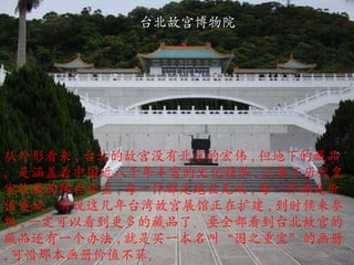 台北故宫博物院 从外形看来 , 台北的故宫没有北京的宏伟 , 但地下的藏品，是涵盖着中国近八千年丰富的文化精萃 , 汇集了历代皇室收藏的稀世珍宝 , 每一件都是绝世无双 , 每一件都是价值连城。听说这几年台湾故宫展馆正在扩建 , 到时候来参观 , 一定可以看到更多的藏品了。要全部看到台北故宫的藏品还有一个办法 , 就是买一本名叫 “ 国之重宝 ” 的画册 , 可惜那本画册价值不菲。 