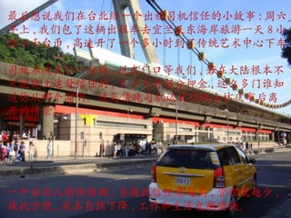 最后想说我们在台北给一个出租司机信任的小故事 : 周六早上 , 我们包了这辆出租车去宜兰及东海岸旅游一天 8 小时 4 千台币 , 高速开了一个多小时到了传统艺术中心下车 , 司机不收我们一分钱 , 说在门口等我们 , 若在大陆根本不可能建立这种信任的 , 至少先付部分押金 , 这么多门谁知道你从哪个溜啊。这是傍晚司机送我们到士林 夜 市 后离开的情景。 一个台北人的价值观 : 当彼此信任度越高 , 管理就越少 , 彼此方便 , 成本自然下降 , 工作和生活也越愉快。 