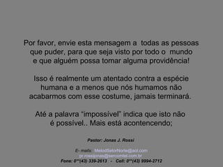 Por favor, envie esta mensagem a  todas as pessoas que puder, para que seja visto por todo o  mundo e que alguém possa tomar alguma providência! Isso é realmente um atentado contra a espécie humana e a menos que nós humamos não acabarmos com esse costume, jamais terminará.  Até a palavra “impossível” indica que isto não  é possível.. Mais está acontencendo; Pastor: Jonas J. Rossi  E- mails:    [email_address] [email_address] br   Fone: 0**(43) 339-2613   -   Cell: 0**(43) 9994-2712 