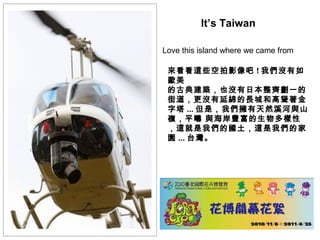 Love this island where we came from
It’s Taiwan
來看看這些空拍影像吧 ! 我們沒有如
歐美
的古典建築，也沒有日本整齊劃一的
街道，更沒有延綿的長城和高聳著金
字塔 ... 但是，我們擁有天然溪河與山
嶺，平疇 與海岸豐富的生物多樣性
，這就是我們的國土，這是我們的家
園 ... 台灣。
 