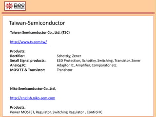 Taiwan-Semiconductor Taiwan Semiconductor Co., Ltd. (TSC) http://www.ts.com.tw/ Products: Rectifier: 	Schottky, Zener Small Signal products: 	ESD Protection, Schottky, Switching, Transistor, Zener Analog IC: 		Adaptor IC, Amplifier, Comparator etc. MOSFET & Transistor: 	Transistor  Niko Semiconductor Co.,Ltd. http://english.niko-sem.com Products: Power MOSFET, Regulator, Switching Regulator , Control IC 
