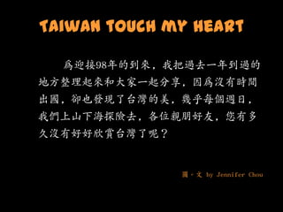 Taiwan touch my heart

  為迎接98年的到來, 我把過去一年到過的
地方整理起來和大家一起分享, 因為沒有時間
出國, 卻也發現了台灣的美, 幾乎每個週日,
我們上山下海探險去, 各位親朋好友, 您有多
久沒有好好欣賞台灣了呢？


               圖。文 by Jennifer Chou
 
