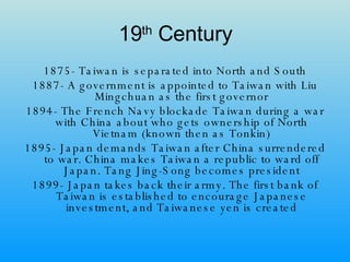19 th  Century 1875- Taiwan is separated into North and South 1887- A government is appointed to Taiwan with Liu Mingchuan as the first governor 1894- The French Navy blockade Taiwan during a war with China about who gets ownership of North Vietnam (known then as Tonkin) 1895- Japan demands Taiwan after China surrendered to war. China makes Taiwan a republic to ward off Japan. Tang Jing-Song becomes president 1899- Japan takes back their army. The first bank of Taiwan is established to encourage Japanese investment, and Taiwanese yen is created 