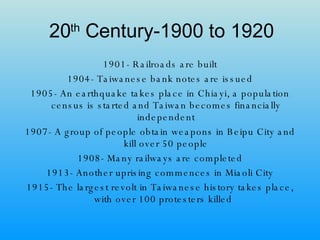 20 th  Century-1900 to 1920 1901- Railroads are built 1904- Taiwanese bank notes are issued 1905- An earthquake takes place in Chiayi, a population census is started and Taiwan becomes financially independent 1907- A group of people obtain weapons in Beipu City and kill over 50 people 1908- Many railways are completed 1913- Another uprising commences in Miaoli City 1915- The largest revolt in Taiwanese history takes place, with over 100 protesters killed  