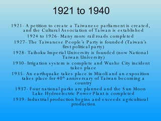 1921 to 1940 1921- A petition to create a Taiwanese parliament is created, and the Cultural Association of Taiwan is established 1924 to 1926- Many more rail roads completed 1927- The Taiwanese People’s Party is founded (Taiwan’s first political party) 1928- Taihoku Imperial University is founded (now National Taiwan University) 1930- Irrigation system is complete and Wushe City incident takes place 1935- An earthquake takes place in Miaoli and an exposition takes place for 40 th  anniversary of Taiwan becoming a country 1937- Four national parks are planned and the Sun Moon Lake Hydroelectric Power Plant is completed 1939- Industrial production begins and exceeds agricultural production 