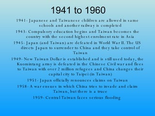 1941 to 1960 1941- Japanese and Taiwanese children are allowed in same schools and another railway is completed 1943- Compulsory education begins and Taiwan becomes the country with the second highest enrolment rate in Asia 1945- Japan (and Taiwan) are defeated in World War II. The US directs Japan to surrender to China and they take control of Taiwan 1949- New Taiwan Dollar is established and is still used today, the Kuomintang army is defeated in the Chinese Civil war and flees to Taiwan with over 2 million refugees and China changes their capital city to Taipei (in Taiwan) 1951- Japan officially renounces claims on Taiwan 1958- A war ensues in which China tries to invade and claim Taiwan, but there is a truce 1959- Central Taiwan faces serious flooding  