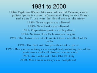 1981 to 2000 1986- Typhoon Wayne hits west of central Taiwan, a new political party is created (Democratic Progressive Party) and Yuan T. Lee wins the Nobel prize in chemistry 1988- Newspapers are allowed 1989- New banks are allowed 1991- Opposition parties are legalised 1994- National Health Insurance begins 1995- The Taiwanese stock market loses one-third of it’s value 1996- The first vote for president takes place 1997- Many more railways are completed, including two of the main ones and cell phones can be used 1999- An earthquake hits Chi-Chi City 2000- Most main railways are completed   