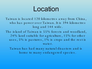 Location Taiwan is located 120 kilometres away from China, who has power over Taiwan. It is 394 kilometres long and 144 wide. The island of Taiwan is 55% forests and woodland, 24% land suitable for agriculture, 15% for other uses, 5% is pastures, 1% is crops and the rest is water. Taiwan has had many natural disasters and is home to many endangered species. 