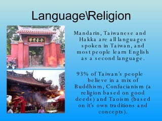 Language\Religion Mandarin, Taiwanese and Hakka are all languages spoken in Taiwan, and most people learn English as a second language. 93% of Taiwan’s people believe in a mix of Buddhism, Confucianism (a religion based on good deeds) and Taoism (based on it’s own traditions and concepts). 