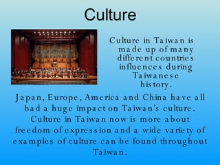 Culture Culture in Taiwan is made up of many different countries influences during Taiwanese history. Japan, Europe, America and China have all had a huge impact on Taiwan’s culture. Culture in Taiwan now is more about freedom of expression and a wide variety of examples of culture can be found throughout Taiwan. 