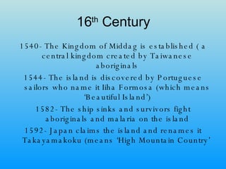16 th  Century 1540- The Kingdom of Middag is established ( a central kingdom created by Taiwanese aboriginals 1544- The island is discovered by Portuguese sailors who name it Iiha Formosa (which means ‘Beautiful Island’) 1582- The ship sinks and survivors fight aboriginals and malaria on the island 1592- Japan claims the island and renames it Takayamakoku (means ‘High Mountain Country’   