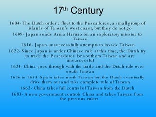 17 th  Century 1604- The Dutch order a fleet to the Pescadores, a small group of islands of Taiwan’s west coast, but they do not go 1609- Japan sends Arima Haruno on an exploratory mission to Taiwan 1616- Japan unsuccessfully attempts to invade Taiwan 1622- Since Japan is under Chinese rule at this time, the Dutch try to trade the Pescadores for southern Taiwan and are unsuccessful 1624- China goes through with the trade and the Dutch rule over south Taiwan 1626 to 1653- Spain takes north Taiwan but the Dutch eventually drive them out and take complete rule of Taiwan 1662- China takes full control of Taiwan from the Dutch 1683- A new government controls China and takes Taiwan from the previous rulers  