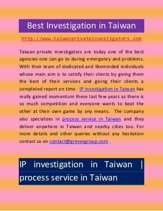 Best Investigation in Taiwan
 http://www.taiwanprivateinvestigators.com

Taiwan private investigators are today one of the best
agencies one can go to during emergency and problems.
With their team of dedicated and likeminded individuals
whose main aim is to satisfy their clients by giving them
the best of their services and giving their clients a
completed report on time. IP investigation in Taiwan has
really gained momentum these last few years as there is
so much competition and everyone wants to beat the
other at their own game by any means. The company
also specializes in process service in Taiwan and they
deliver anywhere in Taiwan and nearby cities too. For
more details and other queries without any hesitation
contact us on contact@grevesgroup.com .



IP investigation in Taiwan |
process service in Taiwan
 