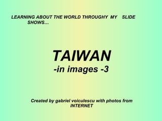 TAIWAN -in images -3 Created by gabriel voiculescu with photos from INTERNET LEARNING ABOUT THE WORLD THROUGHY  MY  SLIDE  SHOWS… 