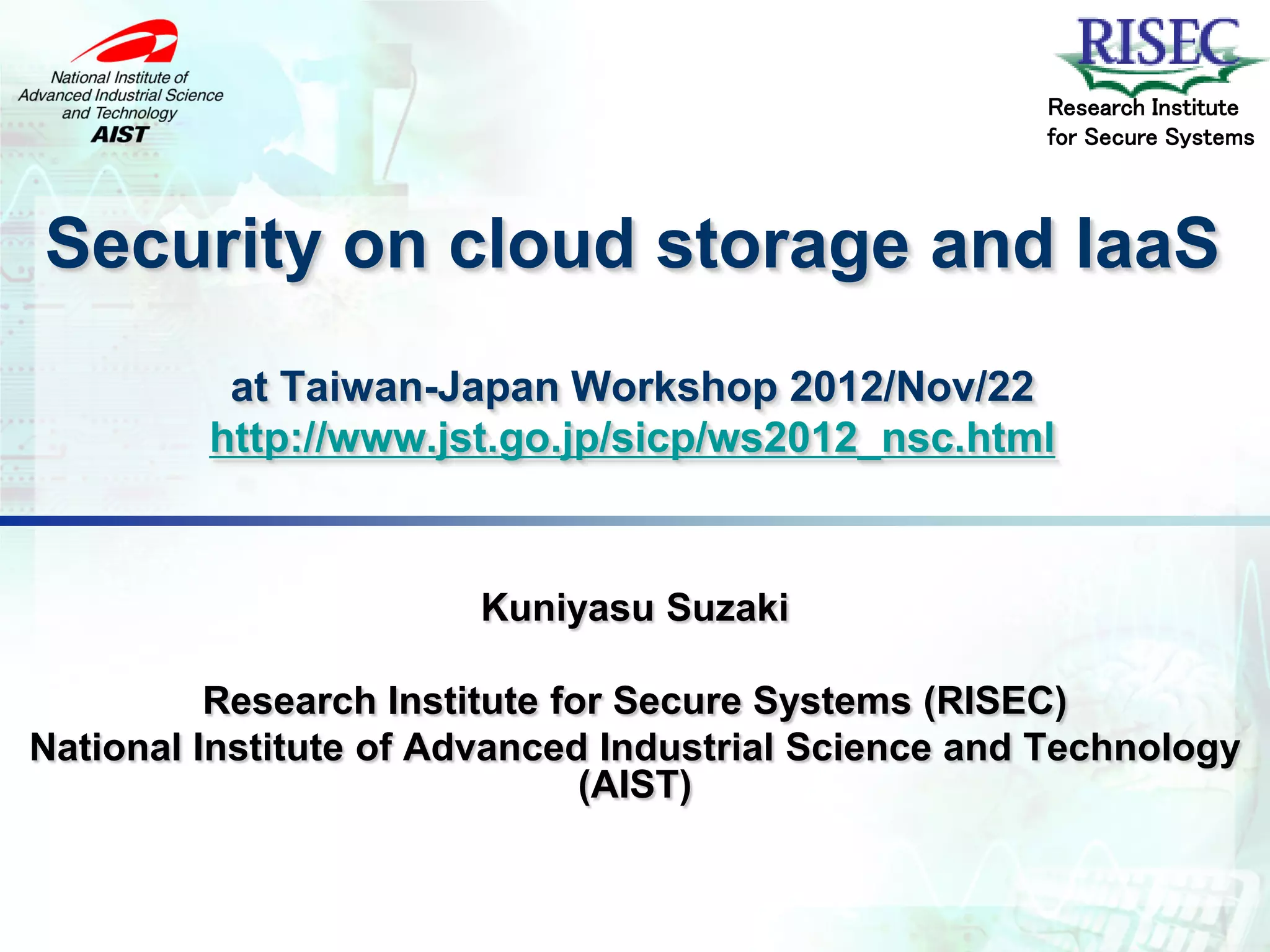 Research Institute
                                                     for Secure Systems



Security on cloud storage and IaaS
          at Taiwan-Japan Workshop 2012/Nov/22
         http://www.jst.go.jp/sicp/ws2012_nsc.html


                       Kuniyasu Suzaki

          Research Institute for Secure Systems (RISEC)
National Institute of Advanced Industrial Science and Technology
                               (AIST)
 